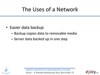 TRINITY INSTITUTE OF PROFESSIONAL STUDIES
Sector – 9, Dwarka Institutional Area, New Delhi-75
The Uses of a Network
• Easier data backup
– Backup copies data to removable media
– Server data backed up in one step
 