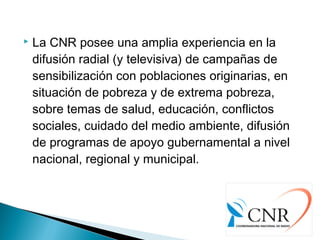  La CNR posee una amplia experiencia en la
difusión radial (y televisiva) de campañas de
sensibilización con poblaciones originarias, en
situación de pobreza y de extrema pobreza,
sobre temas de salud, educación, conflictos
sociales, cuidado del medio ambiente, difusión
de programas de apoyo gubernamental a nivel
nacional, regional y municipal.
 