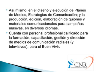  Así mismo, en el diseño y ejecución de Planes
de Medios, Estrategias de Comunicación; y la
producción, edición, elaboración de guiones y
materiales comunicacionales para campañas
masivas, en diversos idiomas.
 Cuenta con personal profesional calificado para
la formación, capacitación, gestión y dirección
de medios de comunicación radiales (y
televisivos), para el Buen Vivir.
 