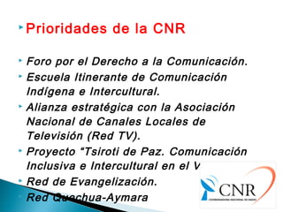  Prioridades de la CNR
 Foro por el Derecho a la Comunicación.
 Escuela Itinerante de Comunicación
Indígena e Intercultural.
 Alianza estratégica con la Asociación
Nacional de Canales Locales de
Televisión (Red TV).
 Proyecto “Tsiroti de Paz. Comunicación
Inclusiva e Intercultural en el VRAEM”.
 Red de Evangelización.
 Red Quechua-Aymara
 