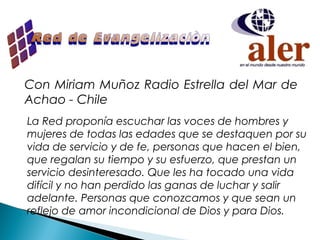 Con Miriam Muñoz Radio Estrella del Mar de
Achao - Chile
La Red proponía escuchar las voces de hombres y
mujeres de todas las edades que se destaquen por su
vida de servicio y de fe, personas que hacen el bien,
que regalan su tiempo y su esfuerzo, que prestan un
servicio desinteresado. Que les ha tocado una vida
difícil y no han perdido las ganas de luchar y salir
adelante. Personas que conozcamos y que sean un
reflejo de amor incondicional de Dios y para Dios.
 