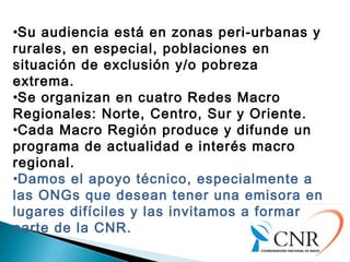 •Su audiencia está en zonas peri-urbanas y
rurales, en especial, poblaciones en
situación de exclusión y/o pobreza
extrema.
•Se organizan en cuatro Redes Macro
Regionales: Norte, Centro, Sur y Oriente.
•Cada Macro Región produce y difunde un
programa de actualidad e interés macro
regional.
•Damos el apoyo técnico, especialmente a
las ONGs que desean tener una emisora en
lugares difíciles y las invitamos a formar
parte de la CNR.
 