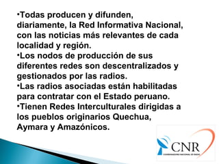 •Todas producen y difunden,
diariamente, la Red Informativa Nacional,
con las noticias más relevantes de cada
localidad y región.
•Los nodos de producción de sus
diferentes redes son descentralizados y
gestionados por las radios.
•Las radios asociadas están habilitadas
para contratar con el Estado peruano.
•Tienen Redes Interculturales dirigidas a
los pueblos originarios Quechua,
Aymara y Amazónicos.
 