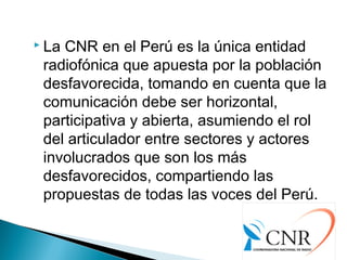  La CNR en el Perú es la única entidad
radiofónica que apuesta por la población
desfavorecida, tomando en cuenta que la
comunicación debe ser horizontal,
participativa y abierta, asumiendo el rol
del articulador entre sectores y actores
involucrados que son los más
desfavorecidos, compartiendo las
propuestas de todas las voces del Perú.
 
