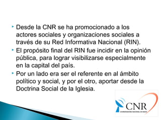 Desde la CNR se ha promocionado a los
actores sociales y organizaciones sociales a
través de su Red Informativa Nacional (RIN).
 El propósito final del RIN fue incidir en la opinión
pública, para lograr visibilizarse especialmente
en la capital del país.
 Por un lado era ser el referente en al ámbito
político y social, y por el otro, aportar desde la
Doctrina Social de la Iglesia.
 