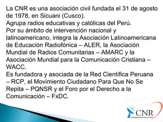 La CNR es una asociación civil fundada el 31 de agosto
de 1978, en Sicuani (Cusco).
Agrupa radios educativas y católicas del Perú.
Por su ámbito de intervención nacional y
latinoamericano, integra la Asociación Latinoamericana
de Educación Radiofónica – ALER, la Asociación
Mundial de Radios Comunitarias – AMARC y la
Asociación Mundial para la Comunicación Cristiana –
WACC.
Es fundadora y asociada de la Red Científica Peruana
– RCP, el Movimiento Ciudadano Para Que No Se
Repita – PQNSR y el Foro por el Derecho a la
Comunicación – FxDC.
 