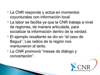  La CNR responde y actúa en momentos
coyunturales con información local.
 La labor se facilita ya que la CNR trabaja a nivel
de regiones, de manera articulada, para
socializar la información dentro de la verdad.
 El ejemplo resaltante se dio en “el caso de
Bagua”. Las radios de la región nos
mantuvieron al tanto.
 La CNR promovió “mesas de diálogo y
concertación”.
 