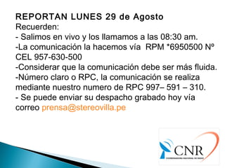 REPORTAN LUNES 29 de Agosto
Recuerden:
- Salimos en vivo y los llamamos a las 08:30 am.
-La comunicación la hacemos vía  RPM *6950500 Nº
CEL 957-630-500
-Considerar que la comunicación debe ser más fluida.
-Número claro o RPC, la comunicación se realiza
mediante nuestro numero de RPC 997– 591 – 310.
- Se puede enviar su despacho grabado hoy vía
correo prensa@stereovilla.pe
 