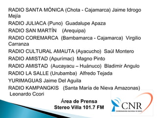 RADIO SANTA MÓNICA (Chota - Cajamarca) Jaime Idrogo
Mejía
RADIO JULIACA (Puno)  Guadalupe Apaza                     
RADIO SAN MARTÍN    (Arequipa)  
RADIO COREMARCA  (Bambamarca - Cajamarca)  Virgilio
Carranza
RADIO CULTURAL AMAUTA (Ayacucho)  Saúl Montero
RADIO AMISTAD (Apurímac)  Magno Pinto
RADIO AMISTAD  (Aucayacu – Huánuco)  Bladimir Angulo
RADIO LA SALLE (Urubamba)  Alfredo Tejada
YURIMAGUAS Jaime Del Aguila
RADIO KAMPANGKIS (Santa María de Nieva Amazonas)
Leonardo Ccori
Área de Prensa
Stereo Villa 101.7 FM
 