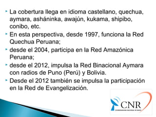  La cobertura llega en idioma castellano, quechua,
aymara, asháninka, awajún, kukama, shipibo,
conibo, etc.
 En esta perspectiva, desde 1997, funciona la Red
Quechua Peruana;
 desde el 2004, participa en la Red Amazónica
Peruana;
 desde el 2012, impulsa la Red Binacional Aymara
con radios de Puno (Perú) y Bolivia.
 Desde el 2012 también se impulsa la participación
en la Red de Evangelización.
 