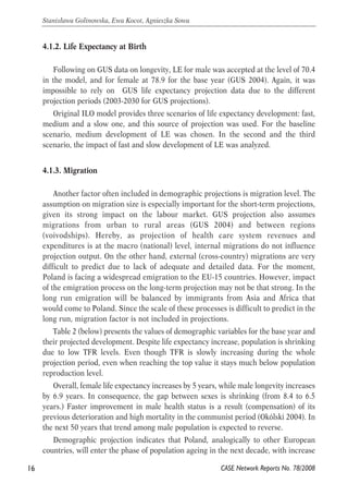4.1.2. Life Expectancy at Birth 
Following on GUS data on longevity, LE for male was accepted at the level of 70.4 
in the model, and for female at 78.9 for the base year (GUS 2004). Again, it was 
impossible to rely on GUS life expectancy projection data due to the different 
projection periods (2003-2030 for GUS projections). 
Original ILO model provides three scenarios of life expectancy development: fast, 
medium and a slow one, and this source of projection was used. For the baseline 
scenario, medium development of LE was chosen. In the second and the third 
scenario, the impact of fast and slow development of LE was analyzed. 
4.1.3. Migration 
Another factor often included in demographic projections is migration level. The 
assumption on migration size is especially important for the short-term projections, 
given its strong impact on the labour market. GUS projection also assumes 
migrations from urban to rural areas (GUS 2004) and between regions 
(voivodships). Hereby, as projection of health care system revenues and 
expenditures is at the macro (national) level, internal migrations do not influence 
projection output. On the other hand, external (cross-country) migrations are very 
difficult to predict due to lack of adequate and detailed data. For the moment, 
Poland is facing a widespread emigration to the EU-15 countries. However, impact 
of the emigration process on the long-term projection may not be that strong. In the 
long run emigration will be balanced by immigrants from Asia and Africa that 
would come to Poland. Since the scale of these processes is difficult to predict in the 
long run, migration factor is not included in projections. 
Table 2 (below) presents the values of demographic variables for the base year and 
their projected development. Despite life expectancy increase, population is shrinking 
due to low TFR levels. Even though TFR is slowly increasing during the whole 
projection period, even when reaching the top value it stays much below population 
reproduction level. 
Overall, female life expectancy increases by 5 years, while male longevity increases 
by 6.9 years. In consequence, the gap between sexes is shrinking (from 8.4 to 6.5 
years.) Faster improvement in male health status is a result (compensation) of its 
previous deterioration and high mortality in the communist period (Okólski 2004). In 
the next 50 years that trend among male population is expected to reverse. 
Demographic projection indicates that Poland, analogically to other European 
countries, will enter the phase of population ageing in the next decade, with increase 
16 
Stanisława Golinowska, Ewa Kocot, Agnieszka Sowa 
CASE Network Reports No. 78/2008 
 