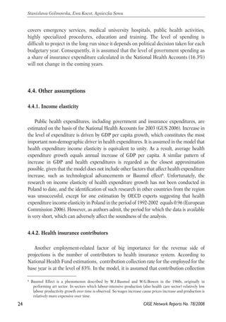 covers emergency services, medical university hospitals, public health activities, 
highly specialized procedures, education and training. The level of spending is 
difficult to project in the long run since it depends on political decision taken for each 
budgetary year. Consequently, it is assumed that the level of government spending as 
a share of insurance expenditure calculated in the National Health Accounts (16.3%) 
will not change in the coming years. 
4.4. Other assumptions 
4.4.1. Income elasticity 
Public health expenditures, including government and insurance expenditures, are 
estimated on the basis of the National Health Accounts for 2003 (GUS 2006). Increase in 
the level of expenditure is driven by GDP per capita growth, which constitutes the most 
important non-demographic driver in health expenditures. It is assumed in the model that 
health expenditure income elasticity is equivalent to unity. As a result, average health 
expenditure growth equals annual increase of GDP per capita. A similar pattern of 
increase in GDP and health expenditures is regarded as the closest approximation 
possible, given that the model does not include other factors that affect health expenditure 
increase, such as technological advancements or Baumol effect6. Unfortunately, the 
research on income elasticity of health expenditure growth has not been conducted in 
Poland to date, and the identification of such research in other countries from the region 
was unsuccessful, except for one estimation by OECD experts suggesting that health 
expenditure income elasticity in Poland in the period of 1992-2002 equals 0.96 (European 
Commission 2006). However, as authors admit, the period for which the data is available 
is very short, which can adversely affect the soundness of the analysis. 
4.4.2. Health insurance contributors 
Another employment-related factor of big importance for the revenue side of 
projections is the number of contributors to health insurance system. According to 
National Health Fund estimations, contribution collection rate for the employed for the 
base year is at the level of 83%. In the model, it is assumed that contribution collection 
24 
Stanisława Golinowska, Ewa Kocot, Agnieszka Sowa 
6 Baumol Effect is a phenomenon described by W.J.Baumol and W.G.Bowen in the 1960s, originally in 
performing art sector. In sectors which labour-intensive production (also health care sector) relatively low 
labour productivity growth over time is observed. So wages increase cause prices increase and production is 
relatively more expensive over time. 
CASE Network Reports No. 78/2008 
 