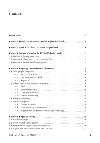 Contents 
Introduction . . . . . . . . . . . . . . . . . . . . . . . . . . . . . . . . . . . . . . . . . . . . . . . . . . . . . . . . . . . 7 
Chapter 1. Health care expenditure models applied in Poland . . . . . . . . . . . . . . . . . . . 8 
Chapter 2. Application of the ILO health budget model . . . . . . . . . . . . . . . . . . . . . . . 10 
Chapter 3. Sources of data for the ILO health budget model . . . . . . . . . . . . . . . . . . . 11 
3.1. Sources of demographic data . . . . . . . . . . . . . . . . . . . . . . . . . . . . . . . . . . . . . . . . . 11 
3.2. Sources of labour market and economic data . . . . . . . . . . . . . . . . . . . . . . . . . . . . 12 
3.3. Sources of data on health care system . . . . . . . . . . . . . . . . . . . . . . . . . . . . . . . . . . 12 
Chapter 4. Projecting the development of variables . . . . . . . . . . . . . . . . . . . . . . . . . . . 14 
4.1. Demographic projection . . . . . . . . . . . . . . . . . . . . . . . . . . . . . . . . . . . . . . . . . . . . . 14 
4.1.1. Total Fertility Rate. . . . . . . . . . . . . . . . . . . . . . . . . . . . . . . . . . . . . . . . . . . 14 
4.1.2. Life Expectancy at Birth . . . . . . . . . . . . . . . . . . . . . . . . . . . . . . . . . . . . . . 16 
4.1.3. Migration . . . . . . . . . . . . . . . . . . . . . . . . . . . . . . . . . . . . . . . . . . . . . . . . . . 16 
4.2. Labour market and economic projection . . . . . . . . . . . . . . . . . . . . . . . . . . . . . . . . 18 
4.2.1. GDP . . . . . . . . . . . . . . . . . . . . . . . . . . . . . . . . . . . . . . . . . . . . . . . . . . . . . . 20 
4.2.2. Employment Rate . . . . . . . . . . . . . . . . . . . . . . . . . . . . . . . . . . . . . . . . . . . 20 
4.2.3. Unemployment Rate . . . . . . . . . . . . . . . . . . . . . . . . . . . . . . . . . . . . . . . . . 22 
4.2.4. Labour Productivity . . . . . . . . . . . . . . . . . . . . . . . . . . . . . . . . . . . . . . . . . . 22 
4.3. Policy assumptions. . . . . . . . . . . . . . . . . . . . . . . . . . . . . . . . . . . . . . . . . . . . . . . . . . 23 
4.4. Other assumptions . . . . . . . . . . . . . . . . . . . . . . . . . . . . . . . . . . . . . . . . . . . . . . . . . . 24 
4.4.1. Income elasticity . . . . . . . . . . . . . . . . . . . . . . . . . . . . . . . . . . . . . . . . . . . . 24 
4.4.2. Health insurance contributors . . . . . . . . . . . . . . . . . . . . . . . . . . . . . . . . . 24 
4.4.3. Expenditures on pharmaceuticals and technology. . . . . . . . . . . . . . . . . . 25 
Chapter 5. Projection results . . . . . . . . . . . . . . . . . . . . . . . . . . . . . . . . . . . . . . . . . . . . . 26 
5.1. Baseline scenario . . . . . . . . . . . . . . . . . . . . . . . . . . . . . . . . . . . . . . . . . . . . . . . . . . . 26 
5.2. Death-related costs scenario . . . . . . . . . . . . . . . . . . . . . . . . . . . . . . . . . . . . . . . . . . 31 
5.3. Fast and slow longevity increase scenarios . . . . . . . . . . . . . . . . . . . . . . . . . . . . . . 39 
5.4. Higher and lower employment rate scenarios . . . . . . . . . . . . . . . . . . . . . . . . . . . . 41 
CASE Network Reports No. 78/2008 3 
 