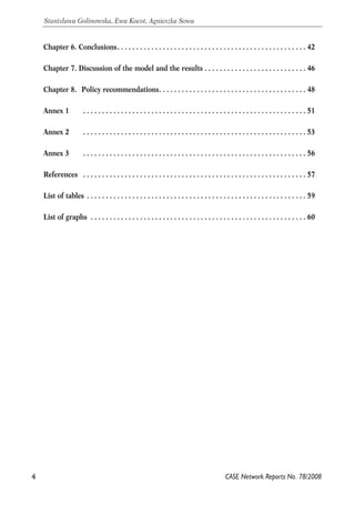 Chapter 6. Conclusions. . . . . . . . . . . . . . . . . . . . . . . . . . . . . . . . . . . . . . . . . . . . . . . . . . 42 
Chapter 7. Discussion of the model and the results . . . . . . . . . . . . . . . . . . . . . . . . . . . 46 
Chapter 8. Policy recommendations. . . . . . . . . . . . . . . . . . . . . . . . . . . . . . . . . . . . . . . 48 
Annex 1 . . . . . . . . . . . . . . . . . . . . . . . . . . . . . . . . . . . . . . . . . . . . . . . . . . . . . . . . . . . 51 
Annex 2 . . . . . . . . . . . . . . . . . . . . . . . . . . . . . . . . . . . . . . . . . . . . . . . . . . . . . . . . . . . 53 
Annex 3 . . . . . . . . . . . . . . . . . . . . . . . . . . . . . . . . . . . . . . . . . . . . . . . . . . . . . . . . . . . 56 
References . . . . . . . . . . . . . . . . . . . . . . . . . . . . . . . . . . . . . . . . . . . . . . . . . . . . . . . . . . . 57 
List of tables . . . . . . . . . . . . . . . . . . . . . . . . . . . . . . . . . . . . . . . . . . . . . . . . . . . . . . . . . . 59 
List of graphs . . . . . . . . . . . . . . . . . . . . . . . . . . . . . . . . . . . . . . . . . . . . . . . . . . . . . . . . . 60 
4 
Stanisława Golinowska, Ewa Kocot, Agnieszka Sowa 
CASE Network Reports No. 78/2008 
 