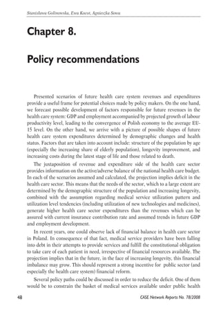 Presented scenarios of future health care system revenues and expenditures 
provide a useful frame for potential choices made by policy makers. On the one hand, 
we forecast possible development of factors responsible for future revenues in the 
health care system: GDP and employment accompanied by projected growth of labour 
productivity level, leading to the convergence of Polish economy to the average EU- 
15 level. On the other hand, we arrive with a picture of possible shapes of future 
health care system expenditures determined by demographic changes and health 
status. Factors that are taken into account include: structure of the population by age 
(especially the increasing share of elderly population), longevity improvement, and 
increasing costs during the latest stage of life and those related to death. 
The juxtaposition of revenue and expenditure side of the health care sector 
provides information on the active/adverse balance of the national health care budget. 
In each of the scenarios assumed and calculated, the projection implies deficit in the 
health care sector. This means that the needs of the sector, which to a large extent are 
determined by the demographic structure of the population and increasing longevity, 
combined with the assumption regarding medical service utilization pattern and 
utilization level tendencies (including utilization of new technologies and medicines), 
generate higher health care sector expenditures than the revenues which can be 
assured with current insurance contribution rate and assumed trends in future GDP 
and employment development. 
In recent years, one could observe lack of financial balance in health care sector 
in Poland. In consequence of that fact, medical service providers have been falling 
into debt in their attempts to provide services and fulfill the constitutional obligation 
to take care of each patient in need, irrespective of financial resources available. The 
projection implies that in the future, in the face of increasing longevity, this financial 
imbalance may grow. This should represent a strong incentive for public sector (and 
especially the health care system) financial reform. 
Several policy paths could be discussed in order to reduce the deficit. One of them 
would be to constrain the basket of medical services available under public health 
48 
Stanisława Golinowska, Ewa Kocot, Agnieszka Sowa 
CASE Network Reports No. 78/2008 
Chapter 8. 
Policy recommendations 
 