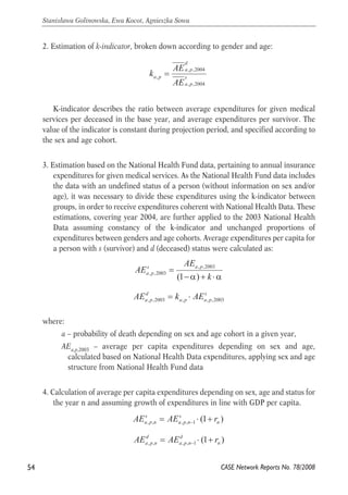 2. Estimation of k-indicator, broken down according to gender and age: 
d 
a p 
, ,2004 
s 
a p 
k AE 
, = 
a p AE 
, ,2004 
K-indicator describes the ratio between average expenditures for given medical 
services per deceased in the base year, and average expenditures per survivor. The 
value of the indicator is constant during projection period, and specified according to 
the sex and age cohort. 
3. Estimation based on the National Health Fund data, pertaining to annual insurance 
expenditures for given medical services. As the National Health Fund data includes 
the data with an undefined status of a person (without information on sex and/or 
age), it was necessary to divide these expenditures using the k-indicator between 
groups, in order to receive expenditures coherent with National Health Data. These 
estimations, covering year 2004, are further applied to the 2003 National Health 
Data assuming constancy of the k-indicator and unchanged proportions of 
expenditures between genders and age cohorts. Average expenditures per capita for 
a person with s (survivor) and d (deceased) status were calculated as: 
where: 
, ,2003 
k 
AE 
AEs a p 
−α + ⋅α 
= 
a p 
(1 ) 
, ,2003 
AE d 
= k ⋅ 
AE s 
a , p ,2003 a , p a , p 
,2003 a – probability of death depending on sex and age cohort in a given year, 
AEa,p,2003 – average per capita expenditures depending on sex and age, 
calculated based on National Health Data expenditures, applying sex and age 
structure from National Health Fund data 
4. Calculation of average per capita expenditures depending on sex, age and status for 
the year n and assuming growth of expenditures in line with GDP per capita. 
AE s 
= AE s 
⋅ + r a p n a p n 
− 
(1 ) , , , , 1 n 
AE d 
= AE d 
⋅ + r a p n a p n 
− 
(1 ) , , , , 1 n 
54 
Stanisława Golinowska, Ewa Kocot, Agnieszka Sowa 
CASE Network Reports No. 78/2008 
 