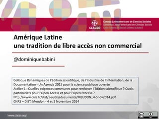 Amérique Latine 
une tradition de libre accès non commercial 
@dominiquebabini 
Colloque Dynamiques de l’Edition scientifique, de l’Industrie de l’Information, de la 
Documentation - Un Agenda 2015 pour la science publique ouverte 
Atelier 1 : Quelles exigences communes pour renforcer l’Edition scientifique ? Quels 
partenariats pour l’Open Access et pour l’Open Process ? 
http://www.cnrs.fr/dist/z-outils/documents/MEUDON_4-5nov2014.pdf 
CNRS – DIST, Meudon - 4 et 5 Novembre 2014 
 