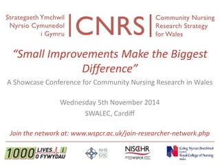 “Small Improvements Make the Biggest 
Difference” 
A Showcase Conference for Community Nursing Research in Wales 
Wednesday 5th November 2014 
SWALEC, Cardiff 
Join the network at: www.wspcr.ac.uk/join-researcher-network.php 
 