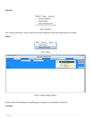 10 | Page
Advance:
Fig 8: Advance
Here Advance distribution, Advance report and Advance distribution of Provident fund options are available.
Salary:
Fig 9: Salary
Fig 9.1: Salary: Salary Process
Process salary of all employees if anything goes wrong you can still delete it from here.
Accounts:
 