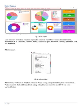 3 | Page
Main Menus:
Fig 3: Main Menus
Main menus are the modules which are organized in a manner, Main Menu Consists of Administrator,
Recruitment, HR, Attendance, Advance, Salary, Accounts, Report, Password, Training, Time Sheet, Exit
and Dashboard.
Administrator:
Fig 4: Administrator
Administrative works can be done from here, New Project adding, Designation adding, User administration,
Web user control, Bank and branch details adding, Salary Structure manipulation and Web user panel
add/modification.
 