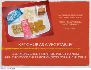 2009 CHILD NUTRITION AND
                                          WIC REAUTHORIZATION

                                         TOOLS FOR IATP FOOD &
                                           SOCIETY FELLOWS

                                               JUNE 23, 2009




                        KETCHUP AS A VEGETABLE?

          LEVERAGING CHILD NUTRITION POLICY TO MAKE
      HEALTHY FOODS THE EASIEST CHOICES FOR ALL CHILDREN


Monday, June 22, 2009
 