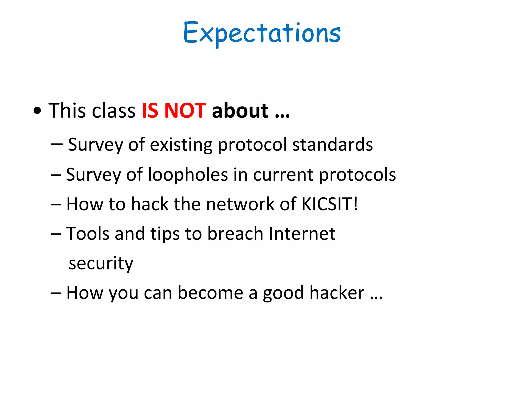 Expectations
• This class IS NOT about …
– Survey of existing protocol standards
– Survey of loopholes in current protocols
– How to hack the network of KICSIT!
– Tools and tips to breach Internet
security
– How you can become a good hacker …
 