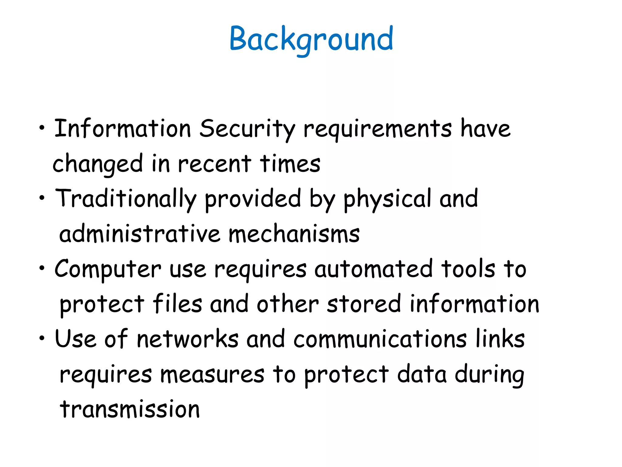 Background
• Information Security requirements have
changed in recent times
• Traditionally provided by physical and
administrative mechanisms
• Computer use requires automated tools to
protect files and other stored information
• Use of networks and communications links
requires measures to protect data during
transmission
 