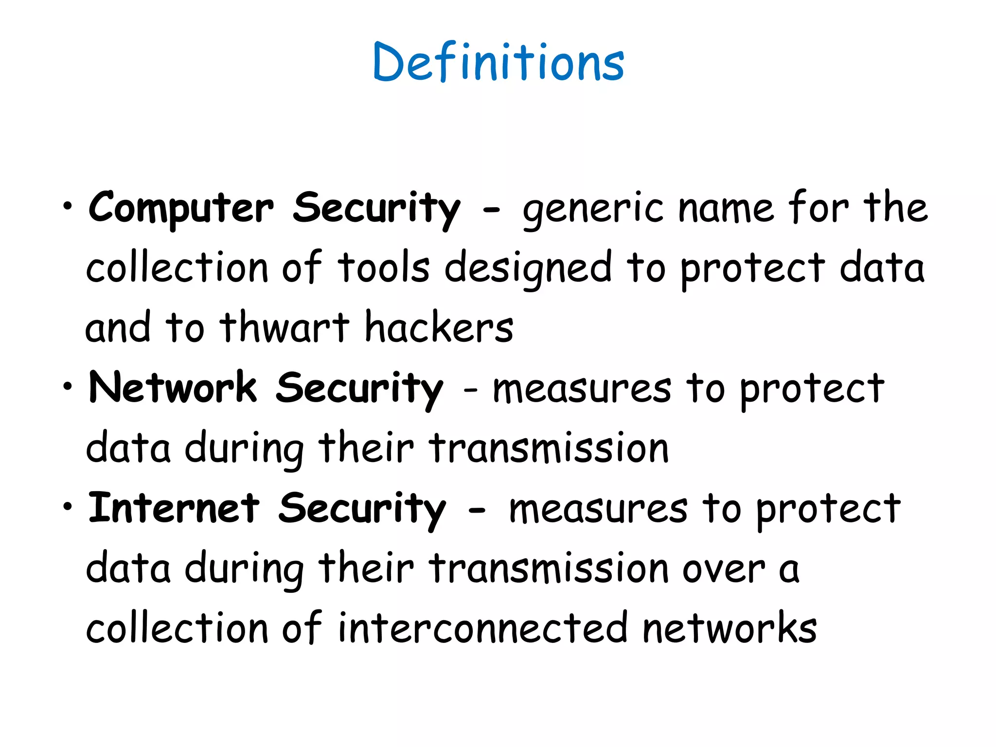 Definitions
• Computer Security - generic name for the
collection of tools designed to protect data
and to thwart hackers
• Network Security - measures to protect
data during their transmission
• Internet Security - measures to protect
data during their transmission over a
collection of interconnected networks
 