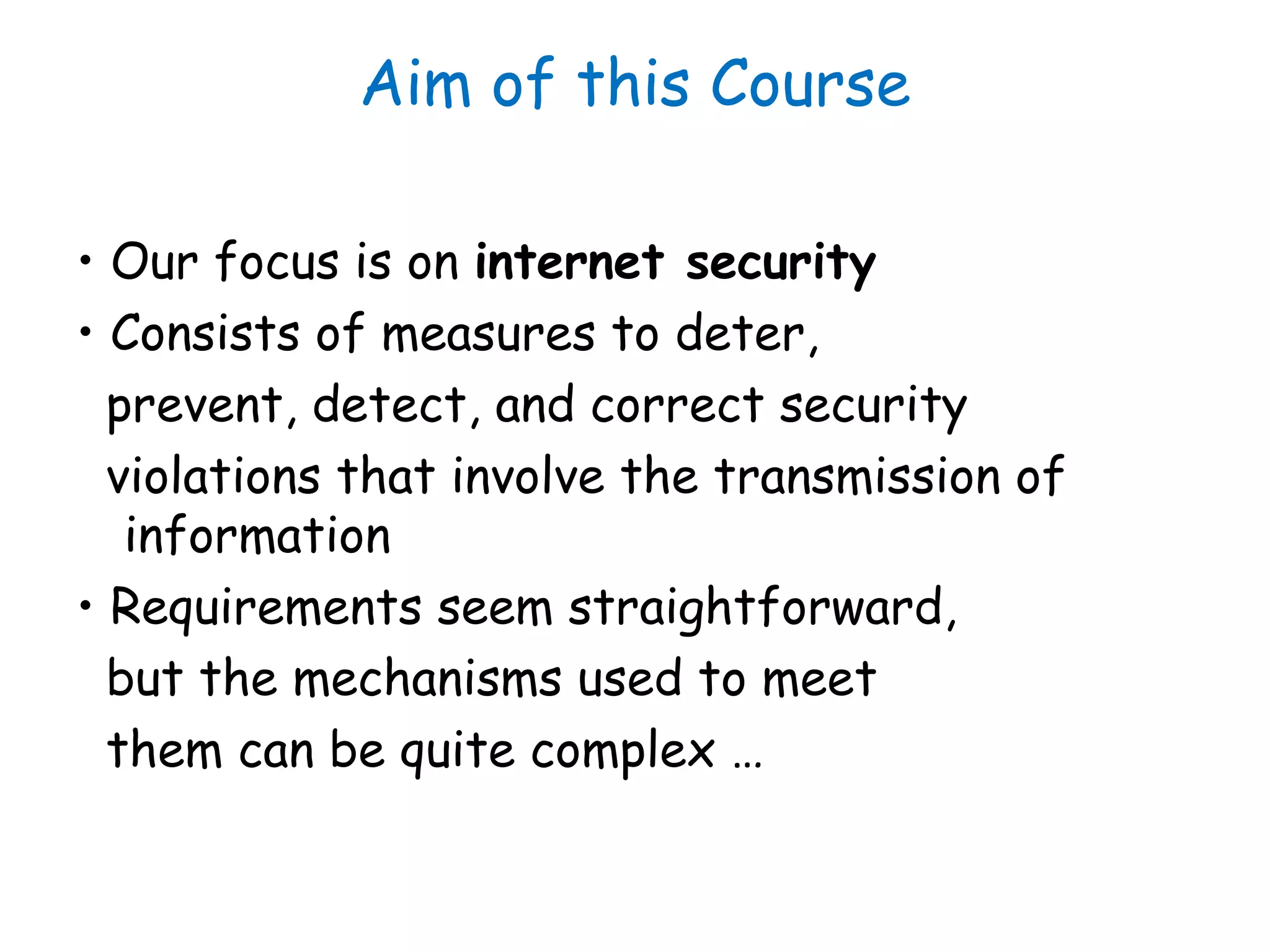 Aim of this Course
• Our focus is on internet security
• Consists of measures to deter,
prevent, detect, and correct security
violations that involve the transmission of
information
• Requirements seem straightforward,
but the mechanisms used to meet
them can be quite complex …
 