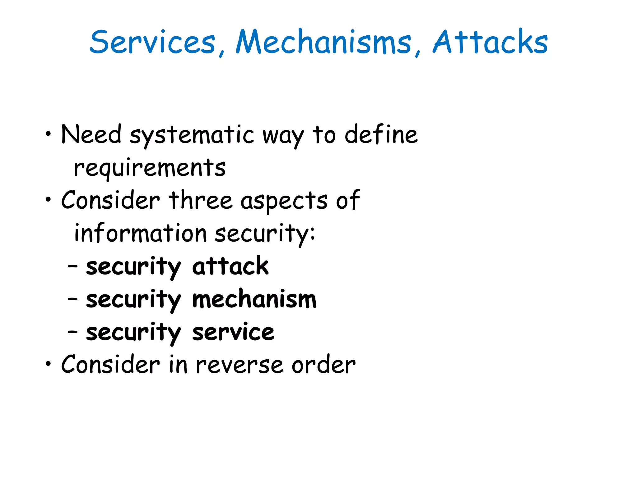 Services, Mechanisms, Attacks
• Need systematic way to define
requirements
• Consider three aspects of
information security:
– security attack
– security mechanism
– security service
• Consider in reverse order
 
