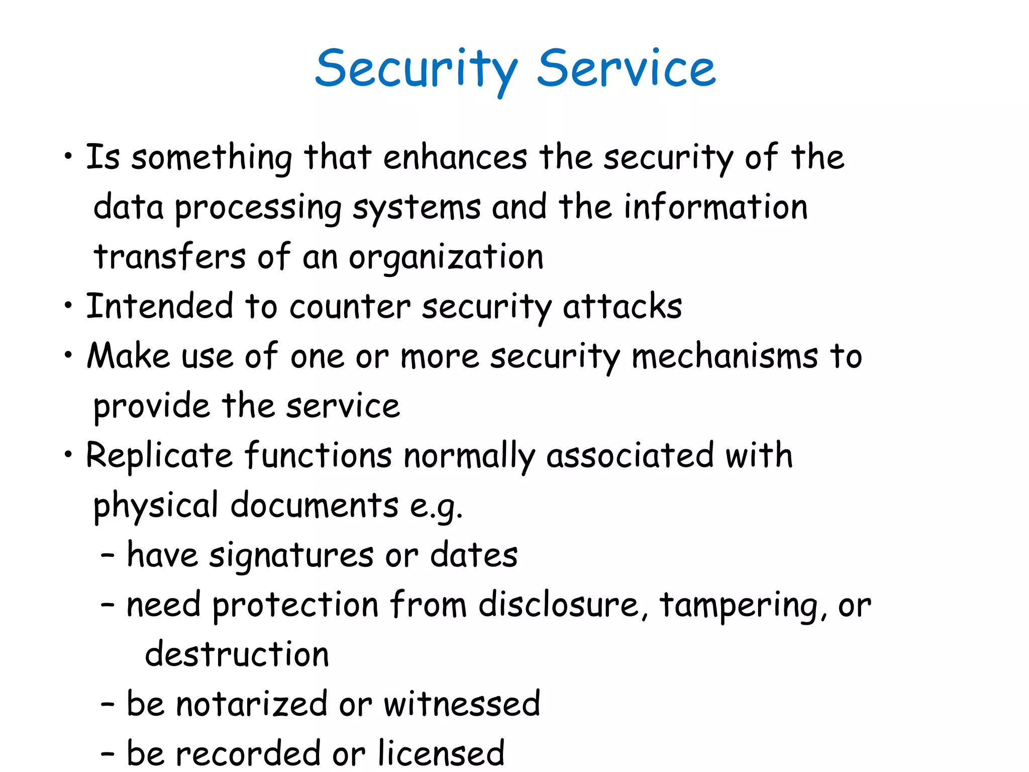 Security Service
• Is something that enhances the security of the
data processing systems and the information
transfers of an organization
• Intended to counter security attacks
• Make use of one or more security mechanisms to
provide the service
• Replicate functions normally associated with
physical documents e.g.
– have signatures or dates
– need protection from disclosure, tampering, or
destruction
– be notarized or witnessed
– be recorded or licensed
 