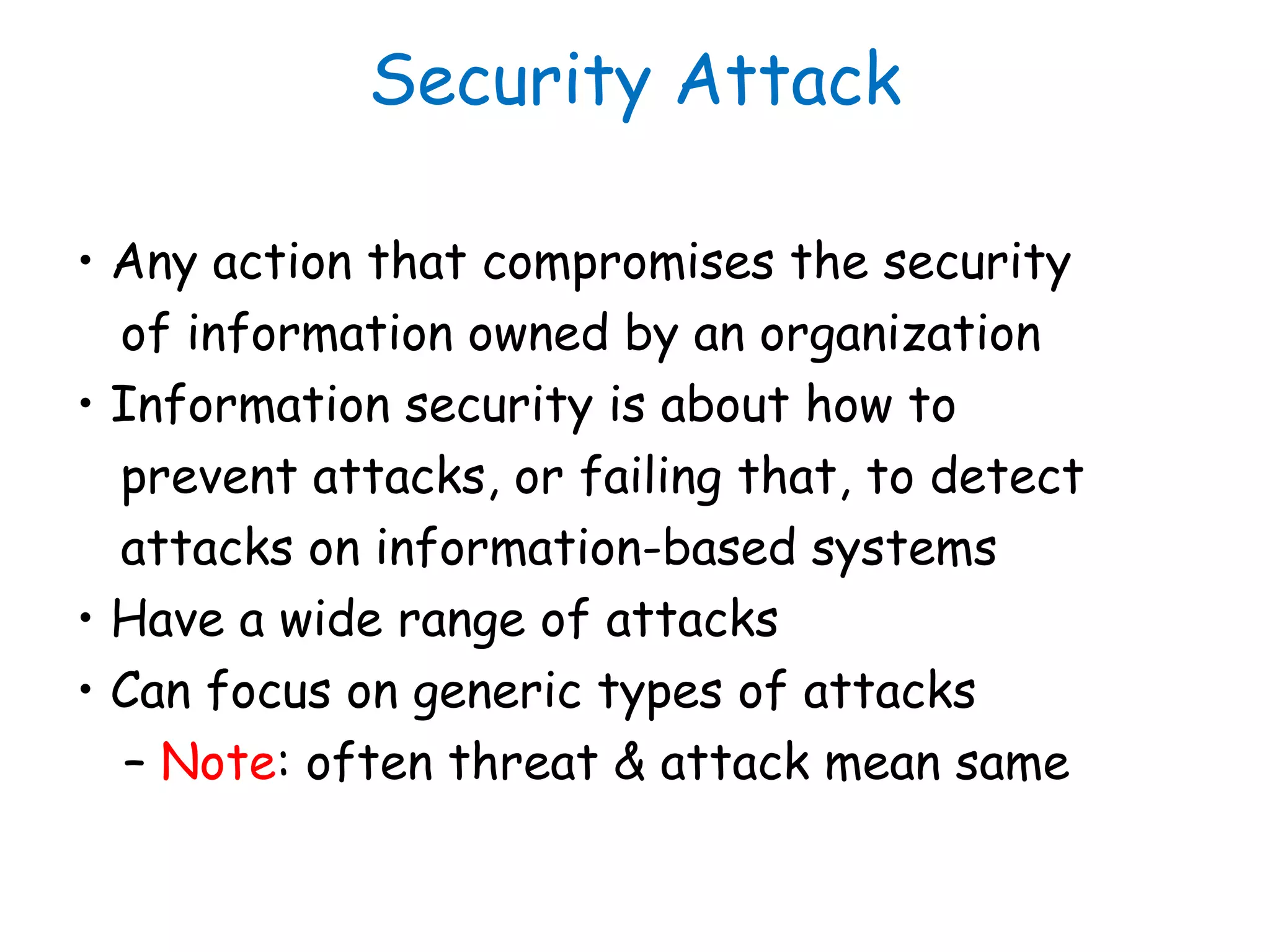 Security Attack
• Any action that compromises the security
of information owned by an organization
• Information security is about how to
prevent attacks, or failing that, to detect
attacks on information-based systems
• Have a wide range of attacks
• Can focus on generic types of attacks
– Note: often threat & attack mean same
 