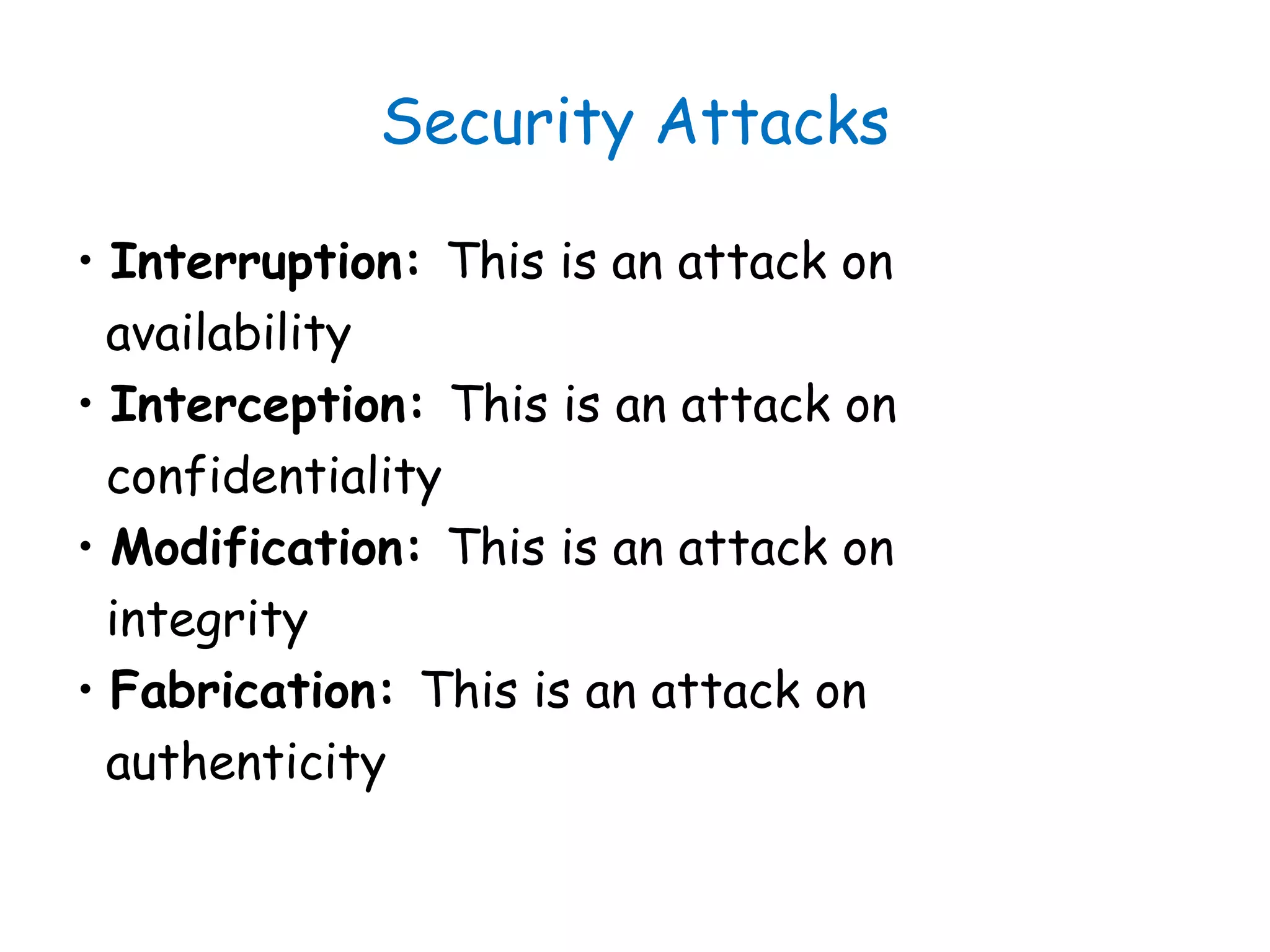 Security Attacks
• Interruption: This is an attack on
availability
• Interception: This is an attack on
confidentiality
• Modification: This is an attack on
integrity
• Fabrication: This is an attack on
authenticity
 