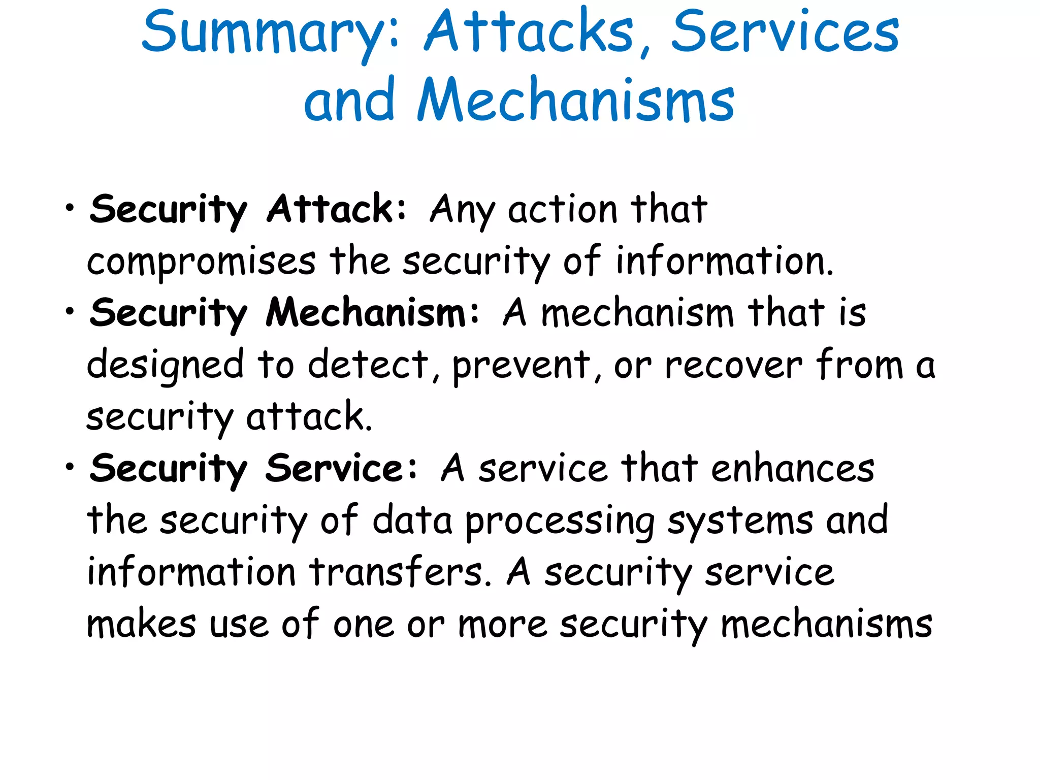 Summary: Attacks, Services
and Mechanisms
• Security Attack: Any action that
compromises the security of information.
• Security Mechanism: A mechanism that is
designed to detect, prevent, or recover from a
security attack.
• Security Service: A service that enhances
the security of data processing systems and
information transfers. A security service
makes use of one or more security mechanisms
 