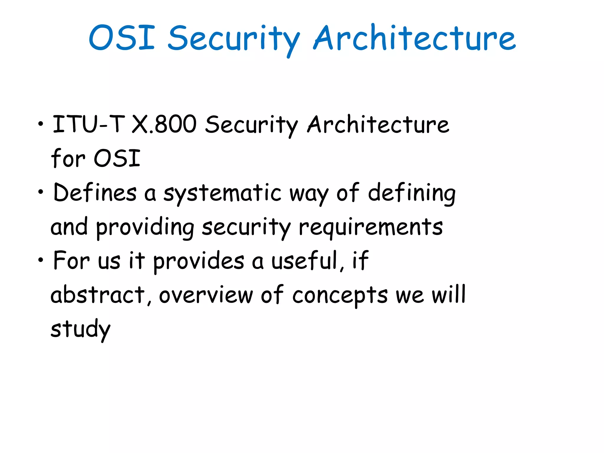 OSI Security Architecture
• ITU-T X.800 Security Architecture
for OSI
• Defines a systematic way of defining
and providing security requirements
• For us it provides a useful, if
abstract, overview of concepts we will
study
 