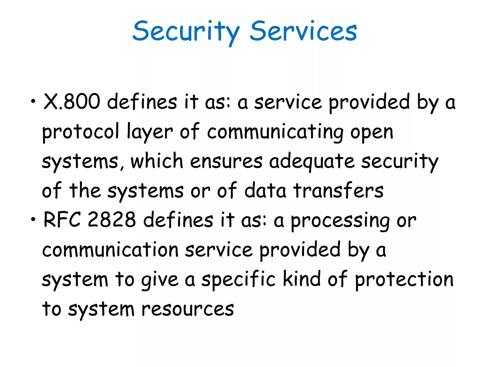 Security Services
• X.800 defines it as: a service provided by a
protocol layer of communicating open
systems, which ensures adequate security
of the systems or of data transfers
• RFC 2828 defines it as: a processing or
communication service provided by a
system to give a specific kind of protection
to system resources
 