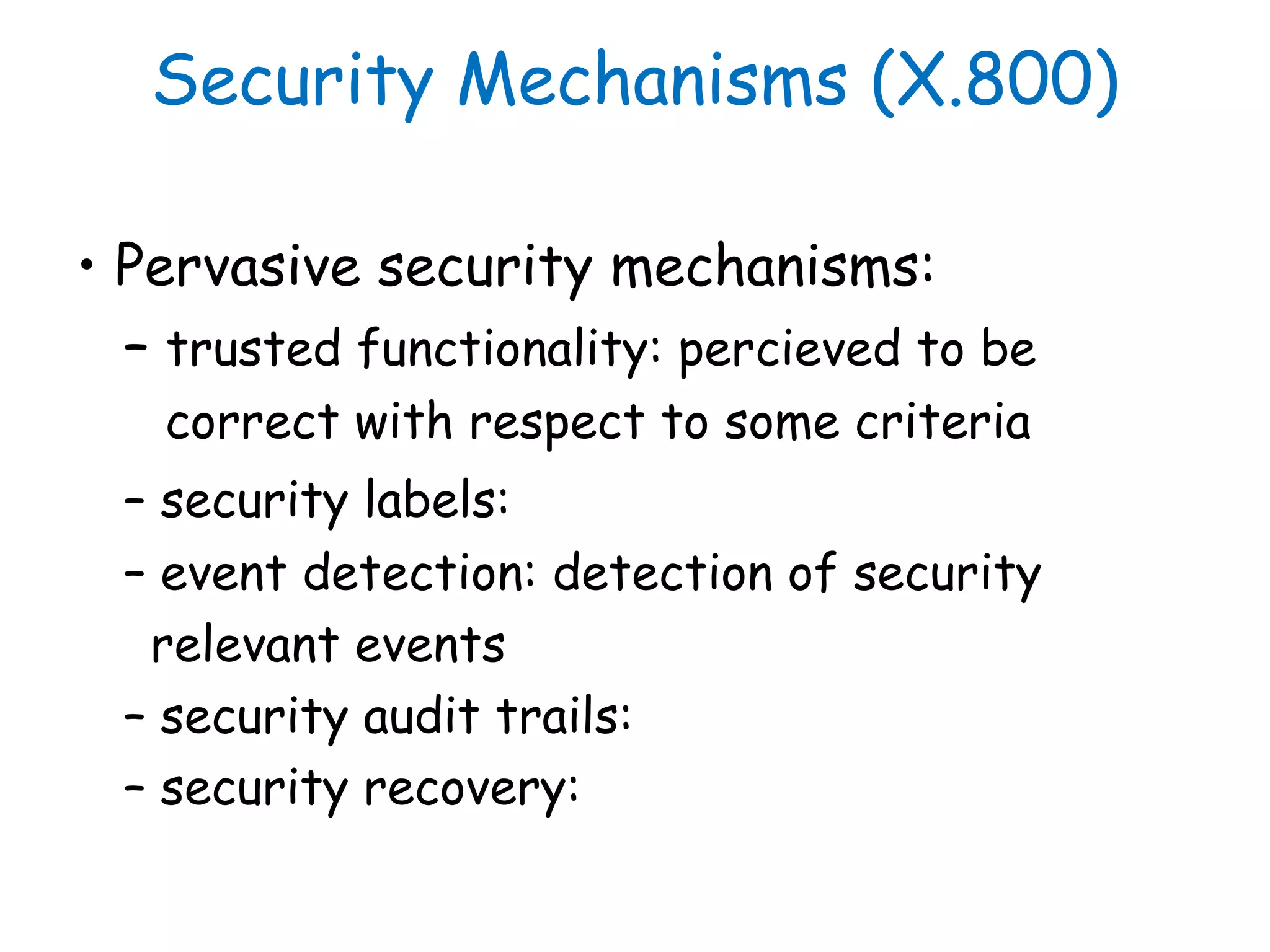 Security Mechanisms (X.800)
• Pervasive security mechanisms:
– trusted functionality: percieved to be
correct with respect to some criteria
– security labels:
– event detection: detection of security
relevant events
– security audit trails:
– security recovery:
 