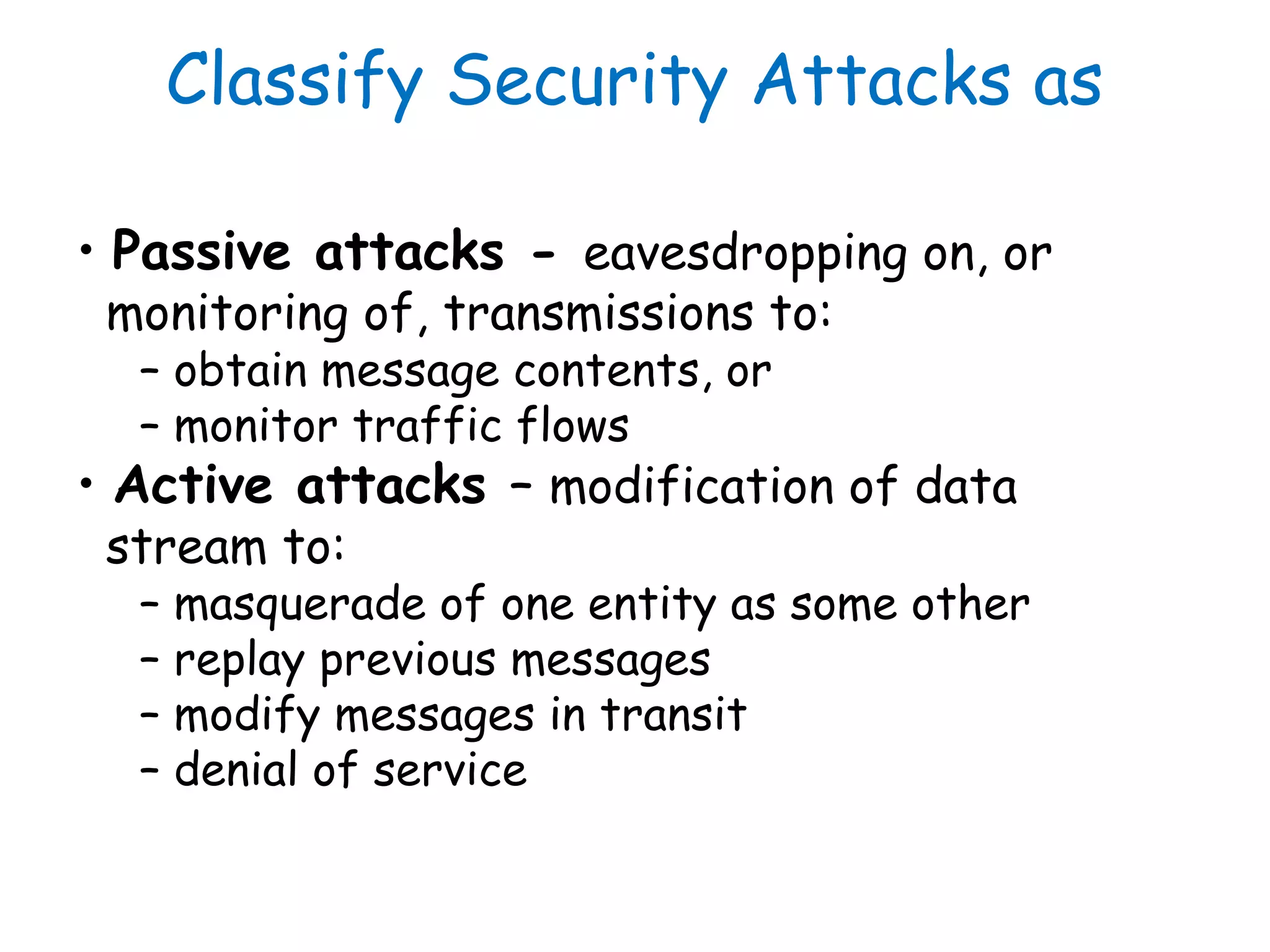Classify Security Attacks as
• Passive attacks - eavesdropping on, or
monitoring of, transmissions to:
– obtain message contents, or
– monitor traffic flows
• Active attacks – modification of data
stream to:
– masquerade of one entity as some other
– replay previous messages
– modify messages in transit
– denial of service
 