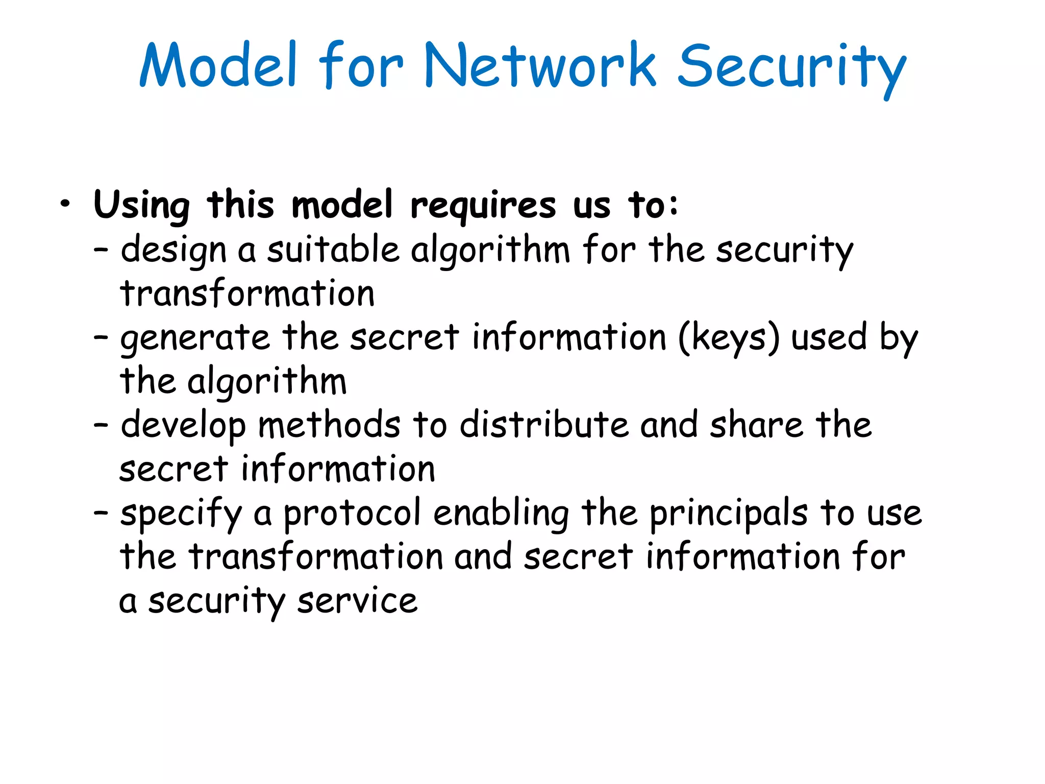 Model for Network Security
• Using this model requires us to:
– design a suitable algorithm for the security
transformation
– generate the secret information (keys) used by
the algorithm
– develop methods to distribute and share the
secret information
– specify a protocol enabling the principals to use
the transformation and secret information for
a security service
 