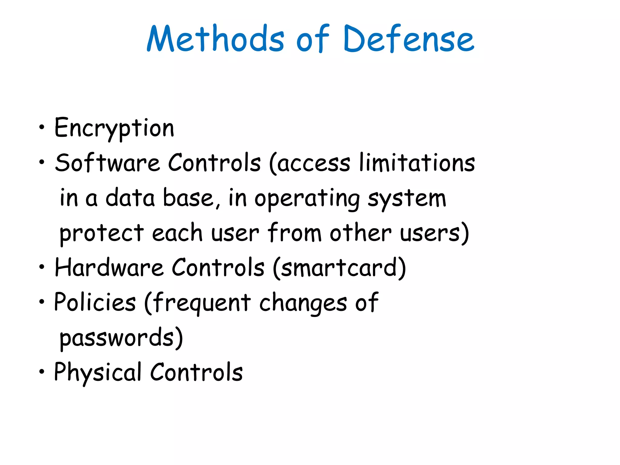 Methods of Defense
• Encryption
• Software Controls (access limitations
in a data base, in operating system
protect each user from other users)
• Hardware Controls (smartcard)
• Policies (frequent changes of
passwords)
• Physical Controls
 