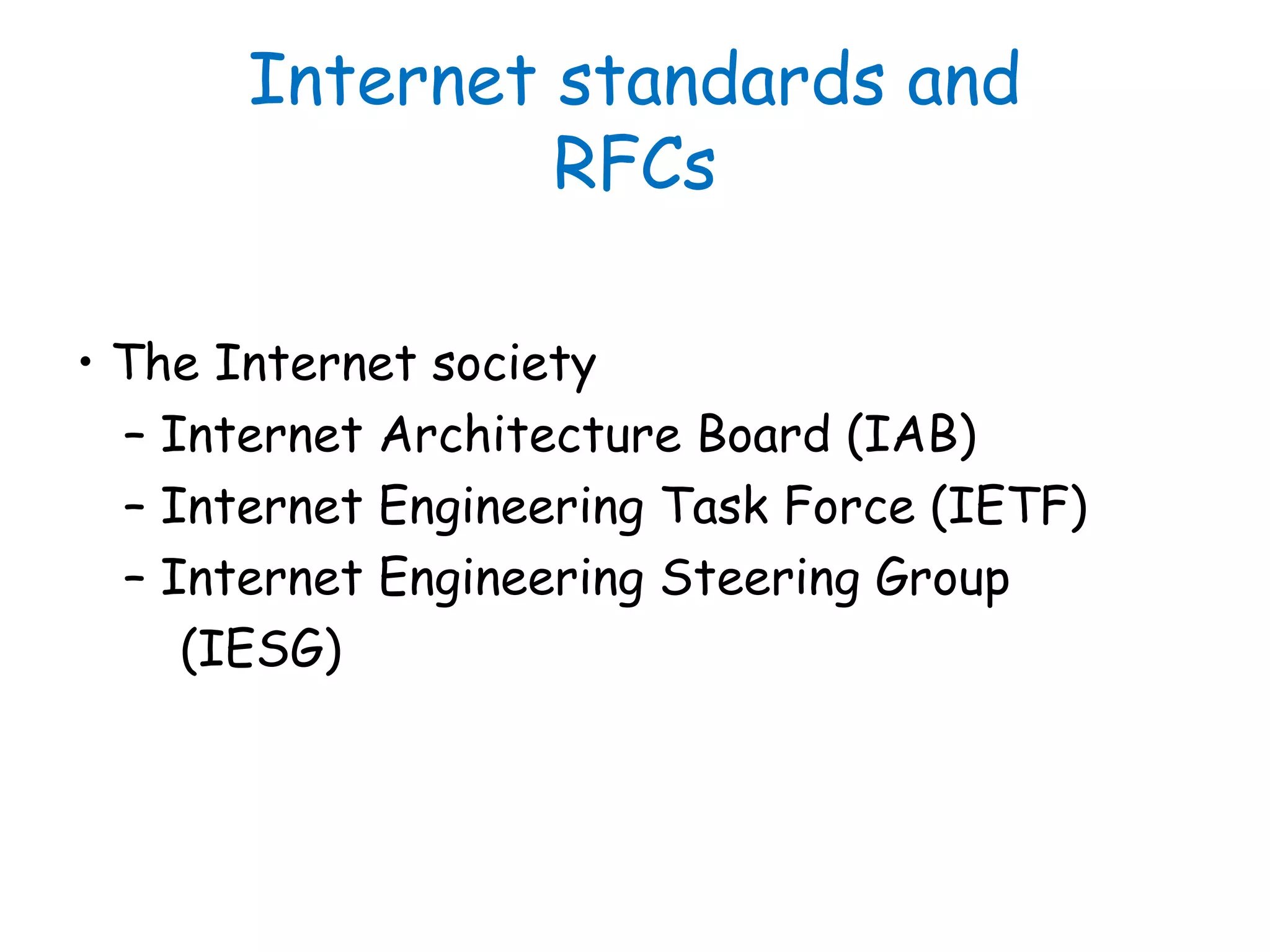 Internet standards and
RFCs
• The Internet society
– Internet Architecture Board (IAB)
– Internet Engineering Task Force (IETF)
– Internet Engineering Steering Group
(IESG)
 