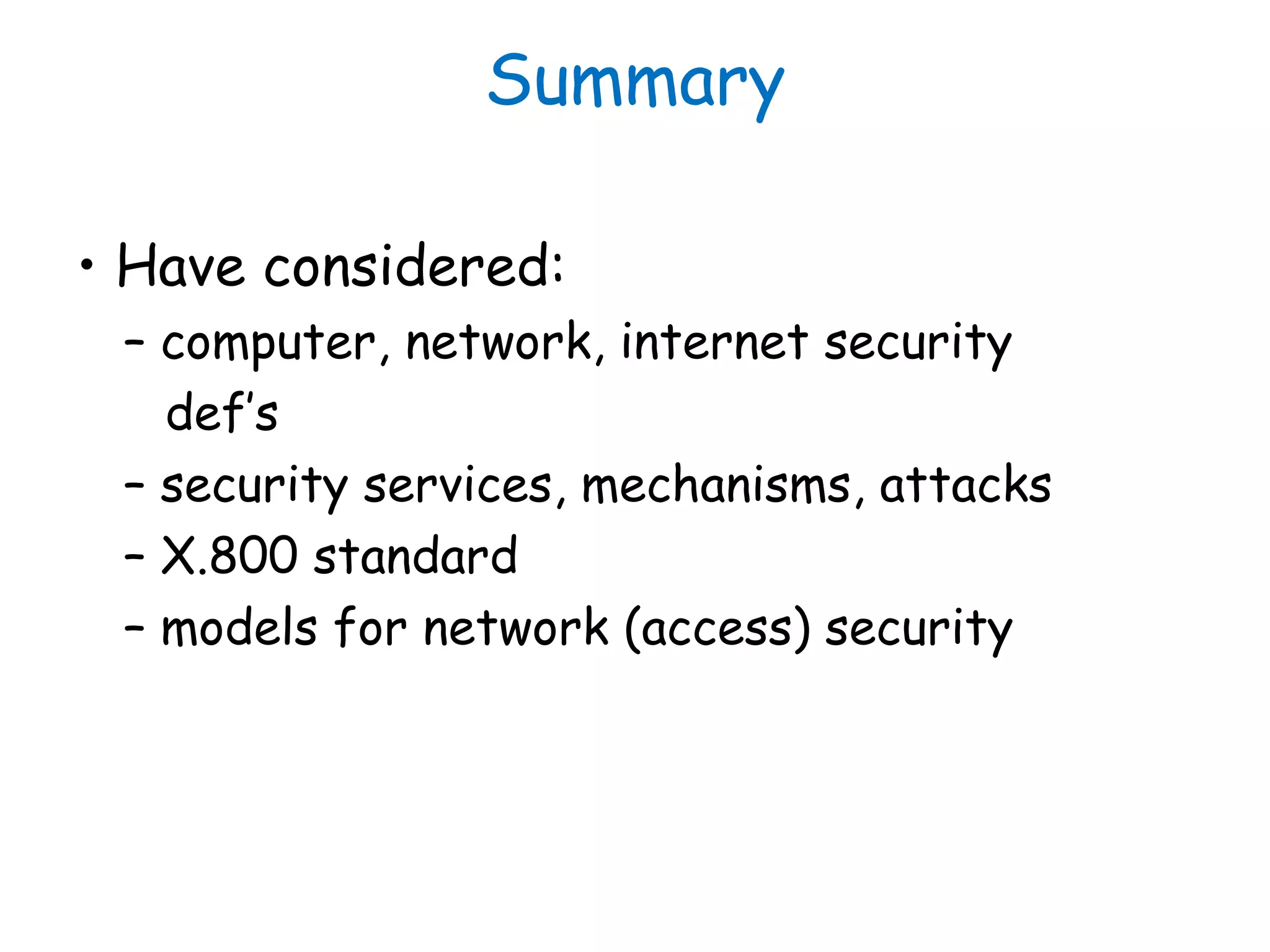 Summary
• Have considered:
– computer, network, internet security
def’s
– security services, mechanisms, attacks
– X.800 standard
– models for network (access) security
 
