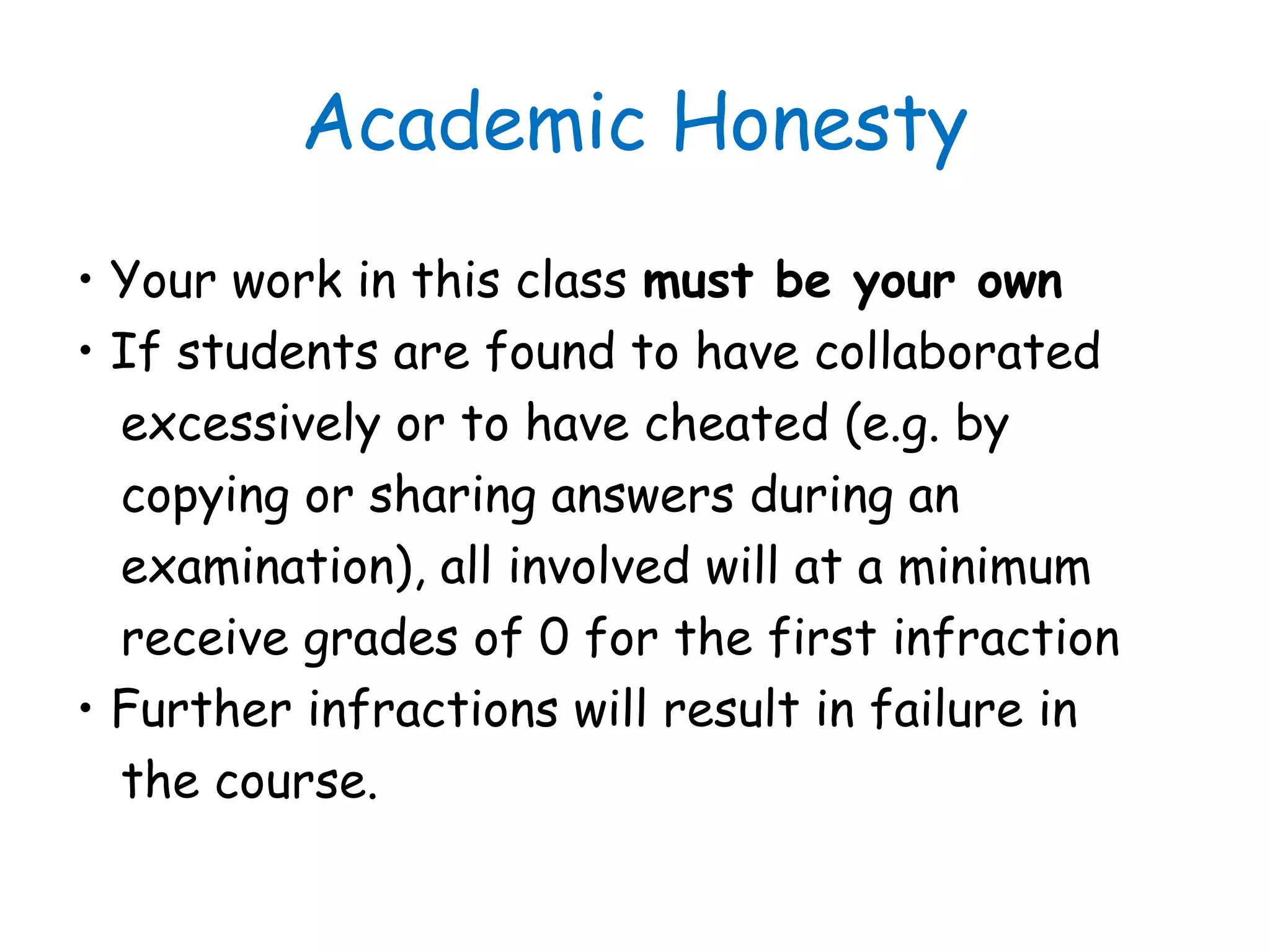Academic Honesty
• Your work in this class must be your own
• If students are found to have collaborated
excessively or to have cheated (e.g. by
copying or sharing answers during an
examination), all involved will at a minimum
receive grades of 0 for the first infraction
• Further infractions will result in failure in
the course.
 