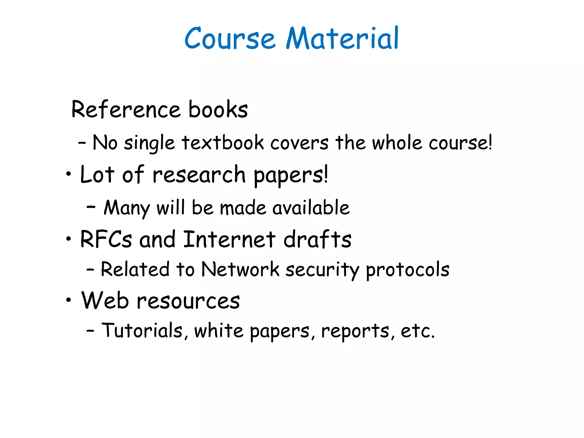 Course Material
Reference books
– No single textbook covers the whole course!
• Lot of research papers!
– Many will be made available
• RFCs and Internet drafts
– Related to Network security protocols
• Web resources
– Tutorials, white papers, reports, etc.
 