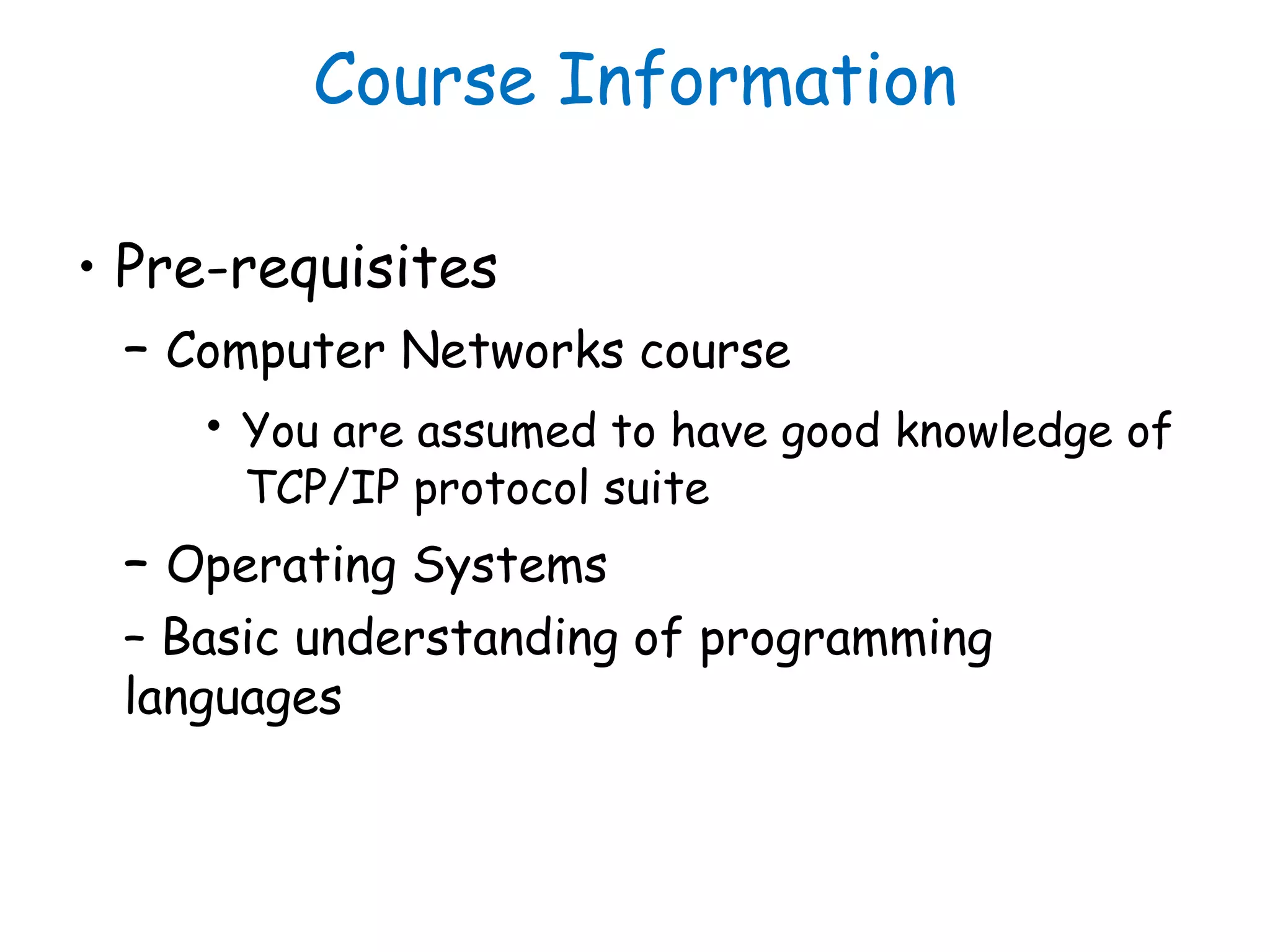 Course Information
• Pre-requisites
– Computer Networks course
• You are assumed to have good knowledge of
TCP/IP protocol suite
– Operating Systems
– Basic understanding of programming
languages
 