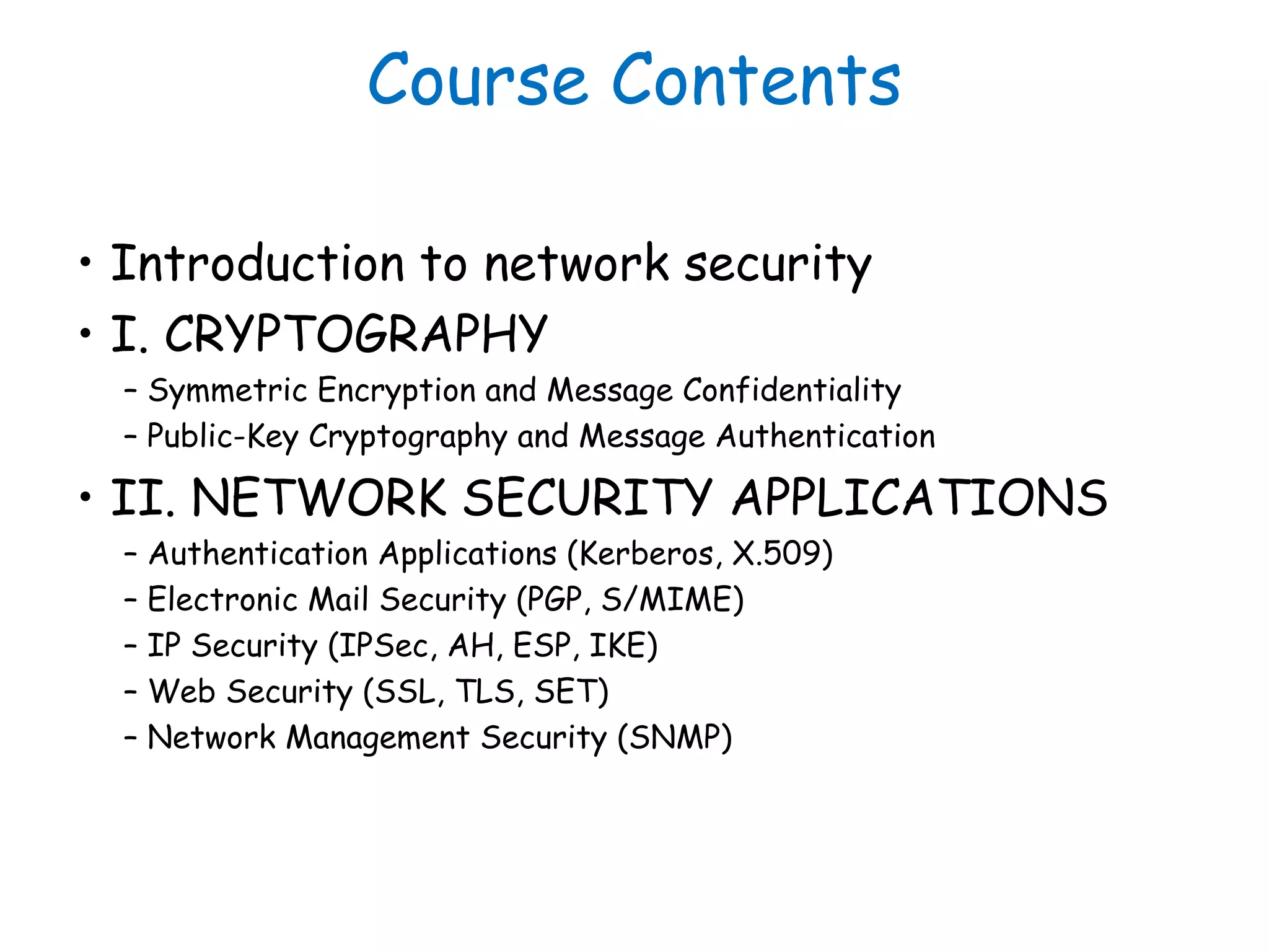Course Contents
• Introduction to network security
• I. CRYPTOGRAPHY
– Symmetric Encryption and Message Confidentiality
– Public-Key Cryptography and Message Authentication
• II. NETWORK SECURITY APPLICATIONS
– Authentication Applications (Kerberos, X.509)
– Electronic Mail Security (PGP, S/MIME)
– IP Security (IPSec, AH, ESP, IKE)
– Web Security (SSL, TLS, SET)
– Network Management Security (SNMP)
 