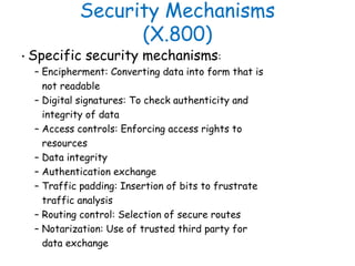 Security Mechanisms
(X.800)
• Specific security mechanisms:
– Encipherment: Converting data into form that is
not readable...