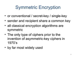 Symmetric Encryption
• or conventional / secret-key / single-key
• sender and recipient share a common key
• all classical encryption algorithms are
symmetric
• The only type of ciphers prior to the
invention of asymmetric-key ciphers in
1970’s
• by far most widely used
10
 