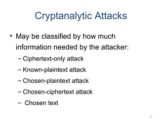 19
Cryptanalytic Attacks
• May be classified by how much
information needed by the attacker:
– Ciphertext-only attack
– Known-plaintext attack
– Chosen-plaintext attack
– Chosen-ciphertext attack
– Chosen text
 