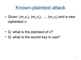 21
Known-plaintext attack
• Given: (m1,c1), (m2,c2), …, (mk,ck) and a new
ciphertext c.
• Q: what is the plaintext of c?
• Q: what is the secret key in use?
 